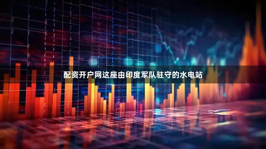 配资开户网这座由印度军队驻守的水电站