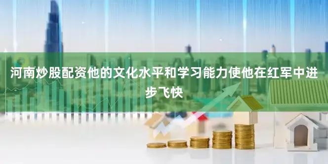 河南炒股配资他的文化水平和学习能力使他在红军中进步飞快