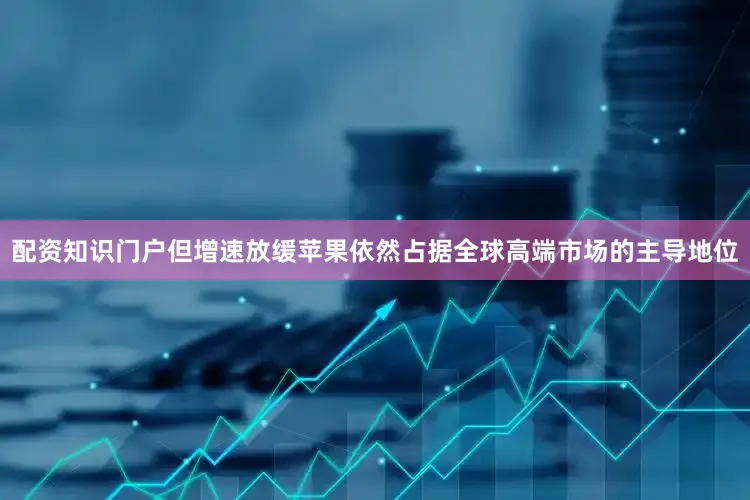 配资知识门户但增速放缓苹果依然占据全球高端市场的主导地位