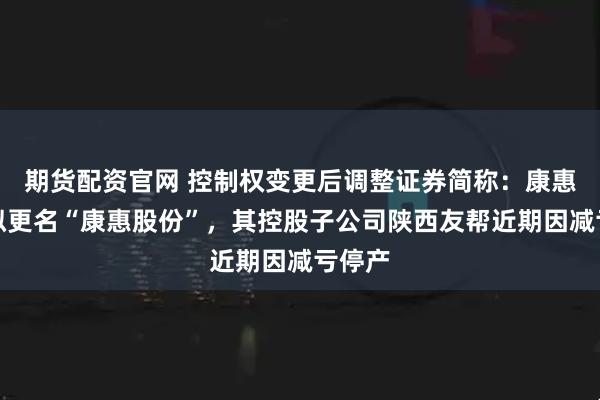 期货配资官网 控制权变更后调整证券简称：康惠制药拟更名“康惠股份”，其控股子公司陕西友帮近期因减亏停产