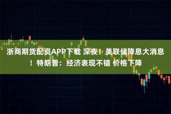 浙商期货配资APP下载 深夜！美联储降息大消息！特朗普：经济表现不错 价格下降