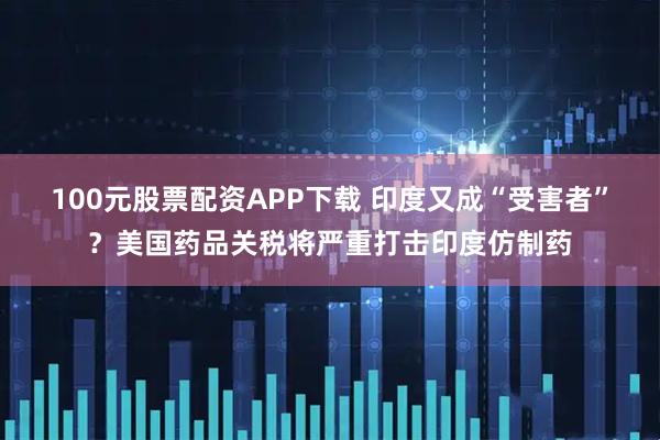 100元股票配资APP下载 印度又成“受害者”？美国药品关税将严重打击印度仿制药