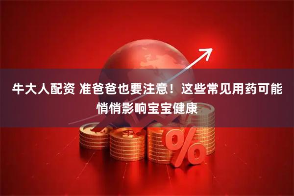 牛大人配资 准爸爸也要注意！这些常见用药可能悄悄影响宝宝健康