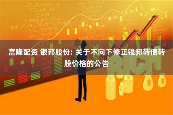富隆配资 银邦股份: 关于不向下修正银邦转债转股价格的公告
