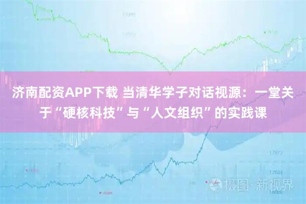 济南配资APP下载 当清华学子对话视源：一堂关于“硬核科技”与“人文组织”的实践课