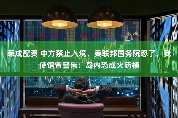 荣成配资 中方禁止入境，美联邦国务院怒了，我使馆曾警告：岛内恐成火药桶