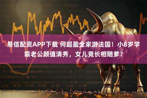 易信配资APP下载 何超盈全家游法国！小8岁学霸老公颜值清秀，女儿竟长相随爹？