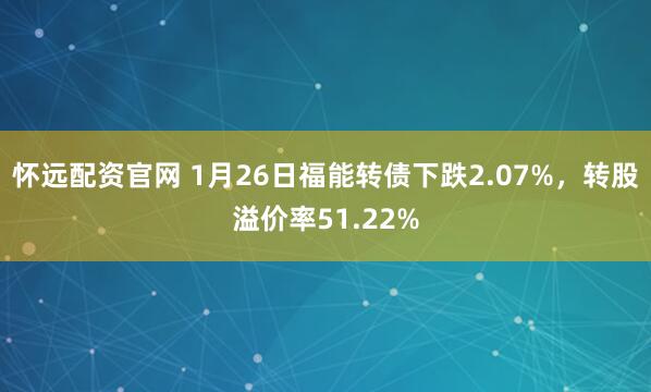 怀远配资官网 1月26日福能转债下跌2.07%，转股溢价率51.22%