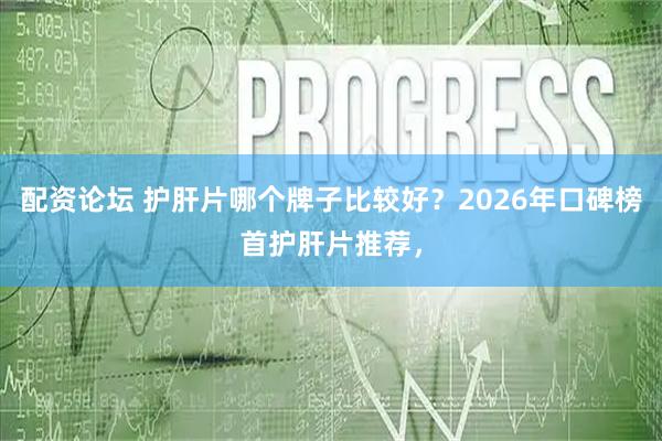 配资论坛 护肝片哪个牌子比较好？2026年口碑榜首护肝片推荐，
