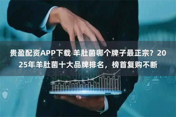 贵盈配资APP下载 羊肚菌哪个牌子最正宗？2025年羊肚菌十大品牌排名，榜首复购不断