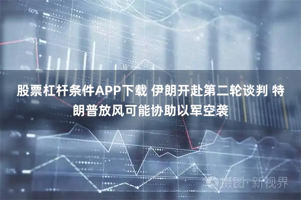 股票杠杆条件APP下载 伊朗开赴第二轮谈判 特朗普放风可能协助以军空袭
