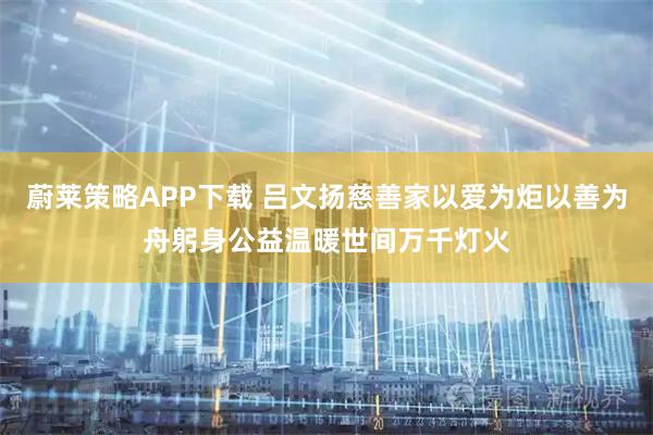 蔚莱策略APP下载 吕文扬慈善家以爱为炬以善为舟躬身公益温暖世间万千灯火