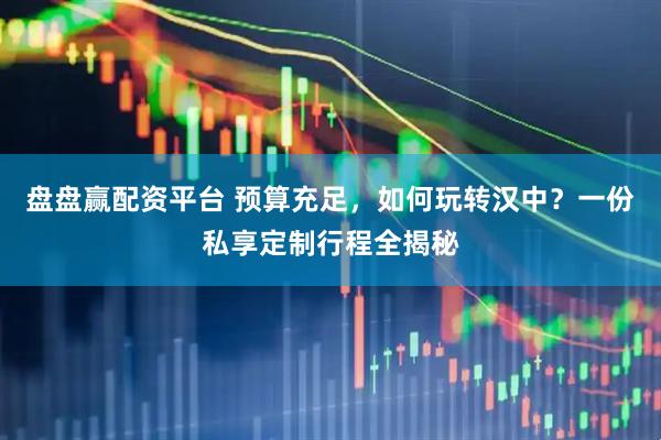 盘盘赢配资平台 预算充足，如何玩转汉中？一份私享定制行程全揭秘