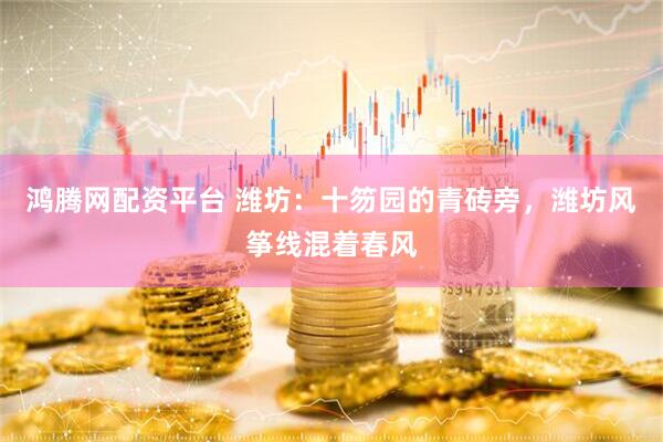 鸿腾网配资平台 潍坊：十笏园的青砖旁，潍坊风筝线混着春风