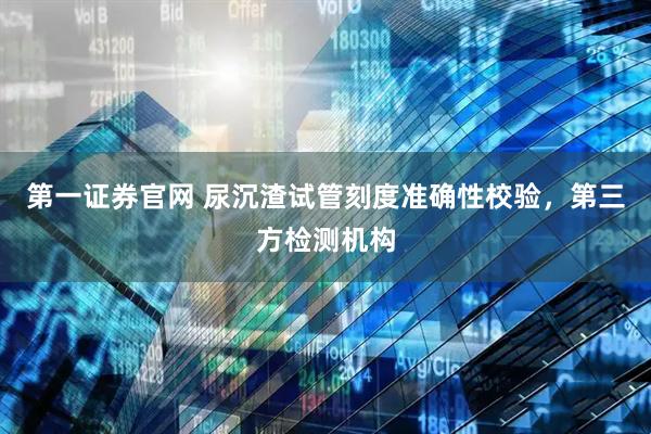 第一证券官网 尿沉渣试管刻度准确性校验，第三方检测机构