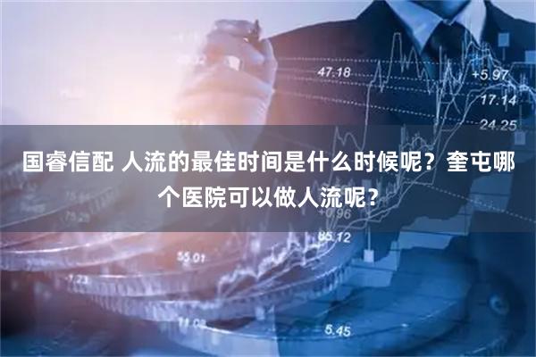 国睿信配 人流的最佳时间是什么时候呢?奎屯哪个医院可以做人流呢?