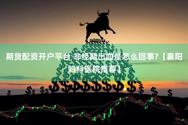 期货配资开户平台 非经期出血是怎么回事?【襄阳妇科医院推荐】