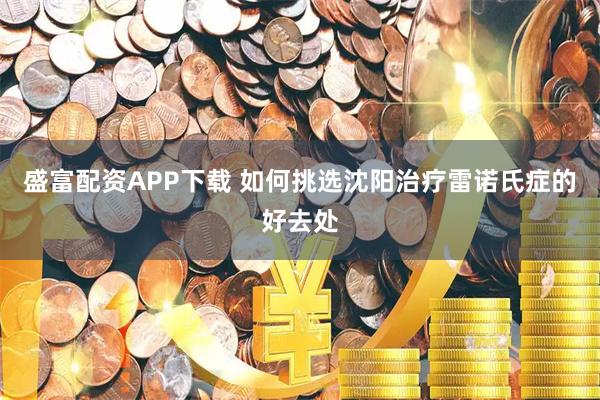 盛富配资APP下载 如何挑选沈阳治疗雷诺氏症的好去处