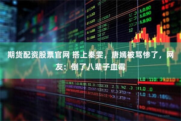 期货配资股票官网 搭上秦雯，唐嫣被骂惨了，网友：倒了八辈子血霉