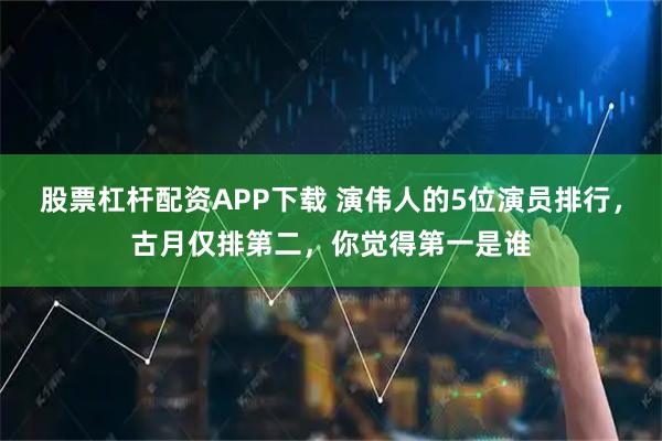 股票杠杆配资APP下载 演伟人的5位演员排行，古月仅排第二，你觉得第一是谁