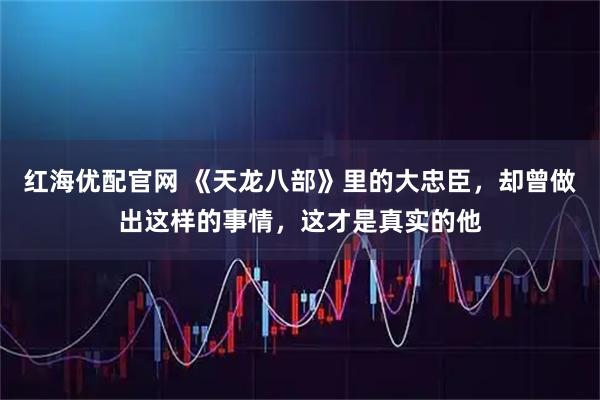 红海优配官网 《天龙八部》里的大忠臣，却曾做出这样的事情，这才是真实的他