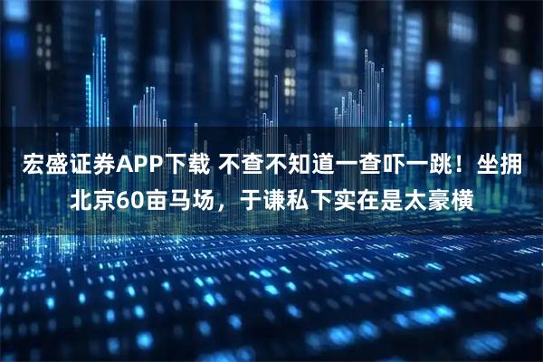 宏盛证券APP下载 不查不知道一查吓一跳！坐拥北京60亩马场，于谦私下实在是太豪横