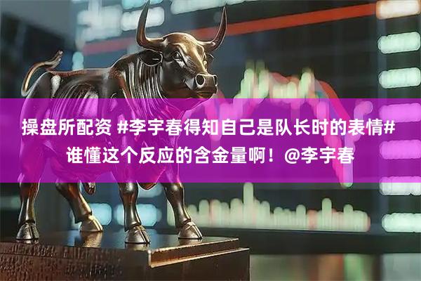 操盘所配资 #李宇春得知自己是队长时的表情# 谁懂这个反应的含金量啊！@李宇春