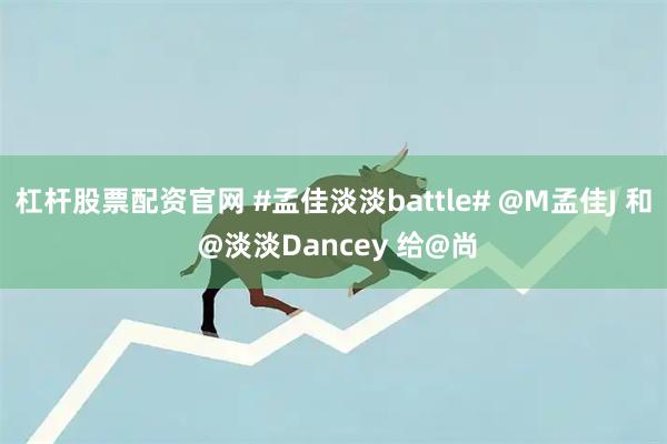杠杆股票配资官网 #孟佳淡淡battle# @M孟佳J 和 @淡淡Dancey 给@尚