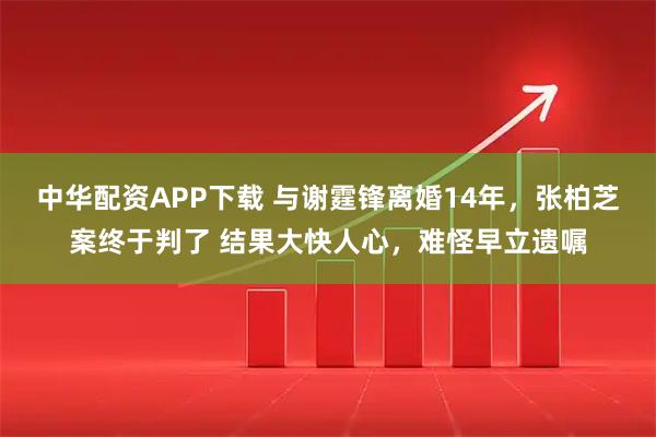 中华配资APP下载 与谢霆锋离婚14年，张柏芝案终于判了 结果大快人心，难怪早立遗嘱